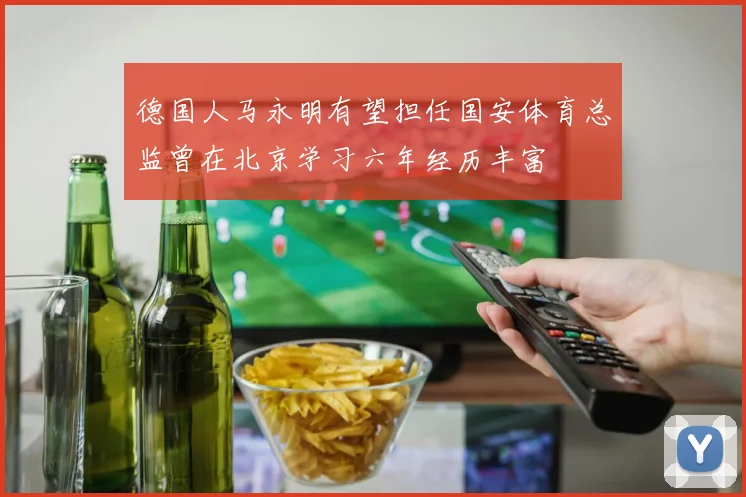 德国人马永明有望担任国安体育总监曾在北京学习六年经历丰富
