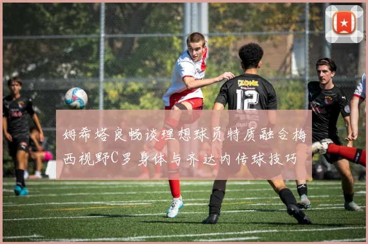 姆希塔良畅谈理想球员特质融合梅西视野C罗身体与齐达内传球技巧
