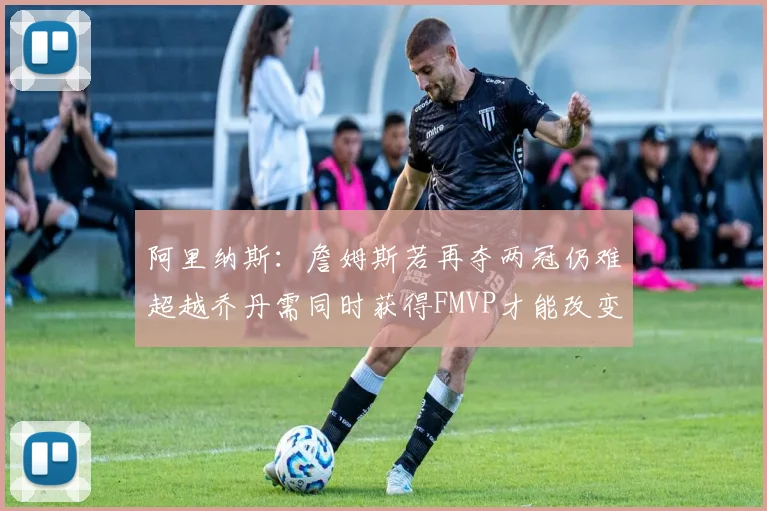 阿里纳斯：詹姆斯若再夺两冠仍难超越乔丹需同时获得FMVP才能改变局面