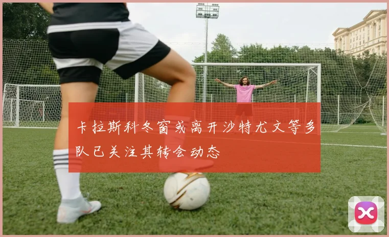 卡拉斯科冬窗或离开沙特尤文等多队已关注其转会动态