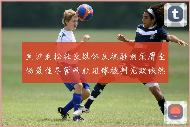 里沙利松社交媒体庆祝胜利荣膺全场最佳尽管两粒进球被判无效依然贡献助攻