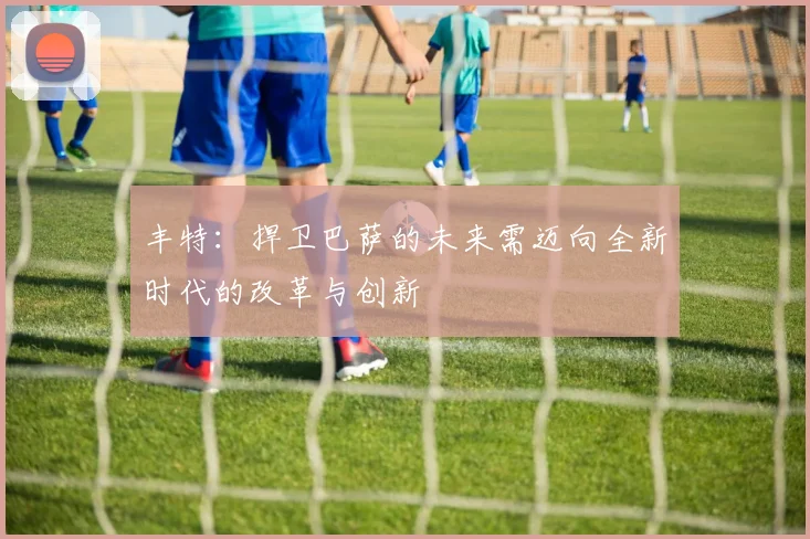 丰特：捍卫巴萨的未来需迈向全新时代的改革与创新