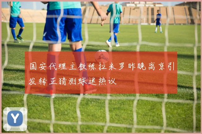 国安代理主教练拉米罗昨晚离京引发转正猜测球迷热议