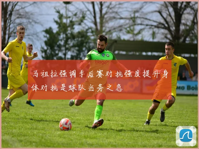 马祖拉强调季后赛对抗强度提升身体对抗是球队当务之急