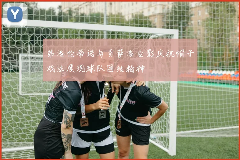 弗洛伦蒂诺与贡萨洛合影庆祝帽子戏法展现球队团结精神
