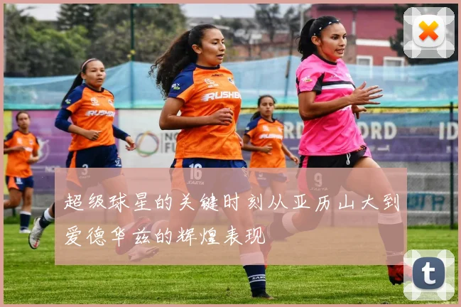 超级球星的关键时刻从亚历山大到爱德华兹的辉煌表现