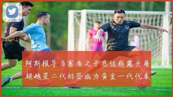 阿斯报导马塞洛之子恩佐崭露头角超越星二代标签成为黄金一代代表