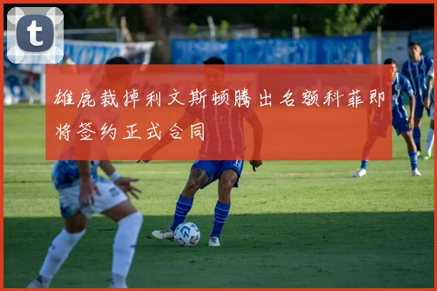 雄鹿裁掉利文斯顿腾出名额科菲即将签约正式合同