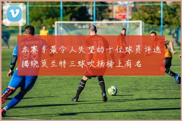 本赛季最令人失望的十位球员评选揭晓莫兰特三球吹杨榜上有名