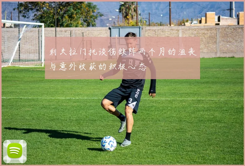 利夫拉门托谈伤缺阵两个月的沮丧与意外收获的积极心态
