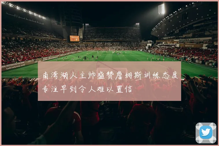 南湾湖人主帅盛赞詹姆斯训练态度专注早到令人难以置信
