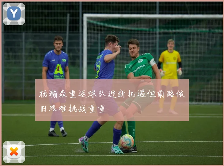杨瀚森重返球队迎新机遇但前路依旧艰难挑战重重