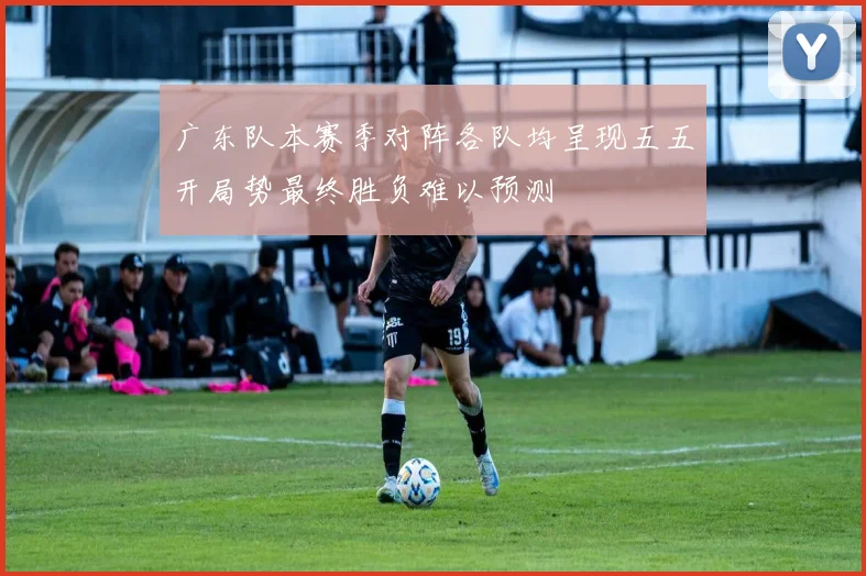 广东队本赛季对阵各队均呈现五五开局势最终胜负难以预测