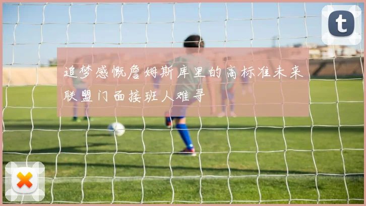 追梦感慨詹姆斯库里的高标准未来联盟门面接班人难寻