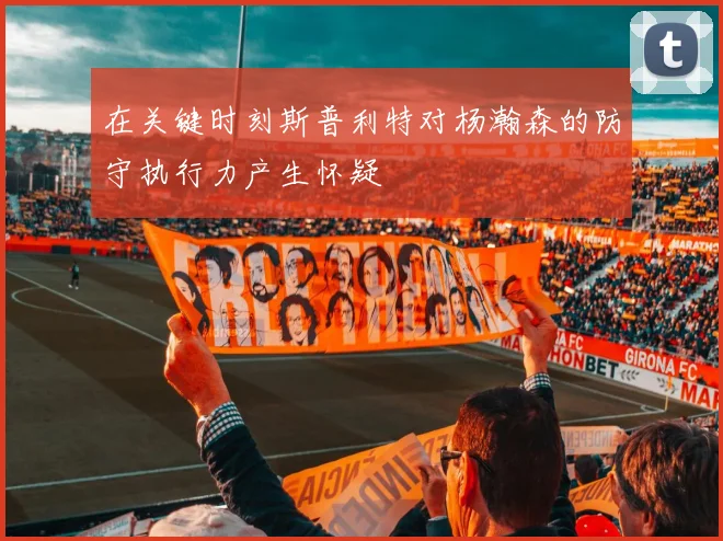 在关键时刻斯普利特对杨瀚森的防守执行力产生怀疑
